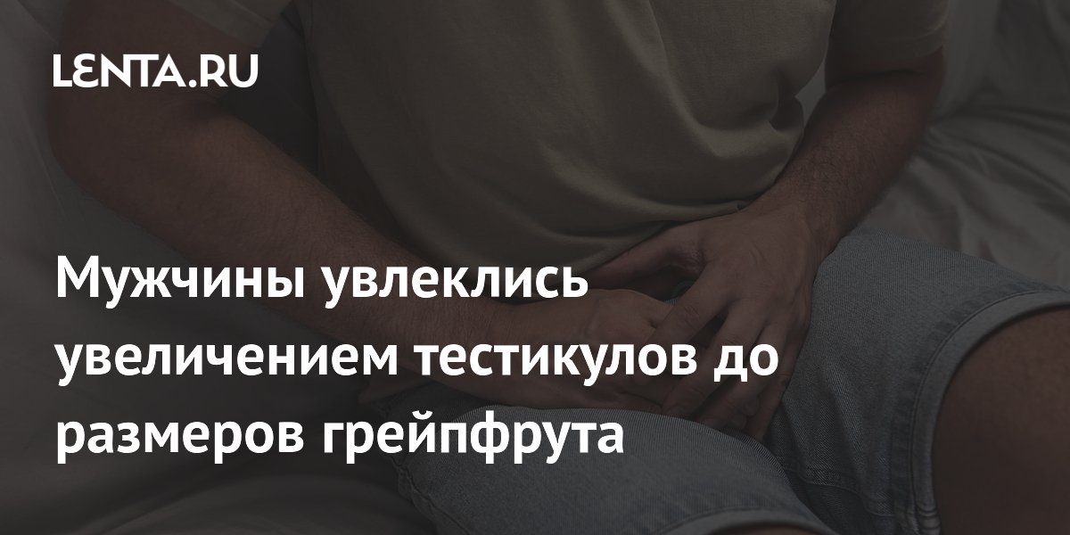 Тренд боллмаксинг: мужчины увеличивают тестикулы до размеров грейпфрута и рискуют здоровьем