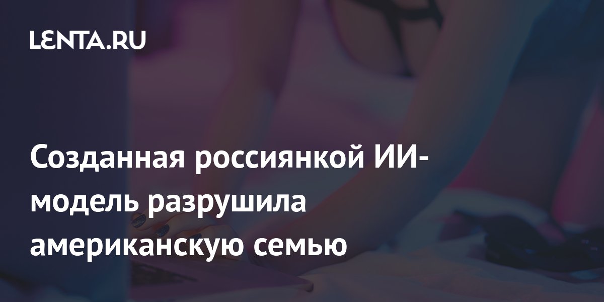 Американка обвинила созданную россиянкой ИИ-модель в развале семьи Американка обвинила созданную россиянкой ИИ-модель в развале семьи