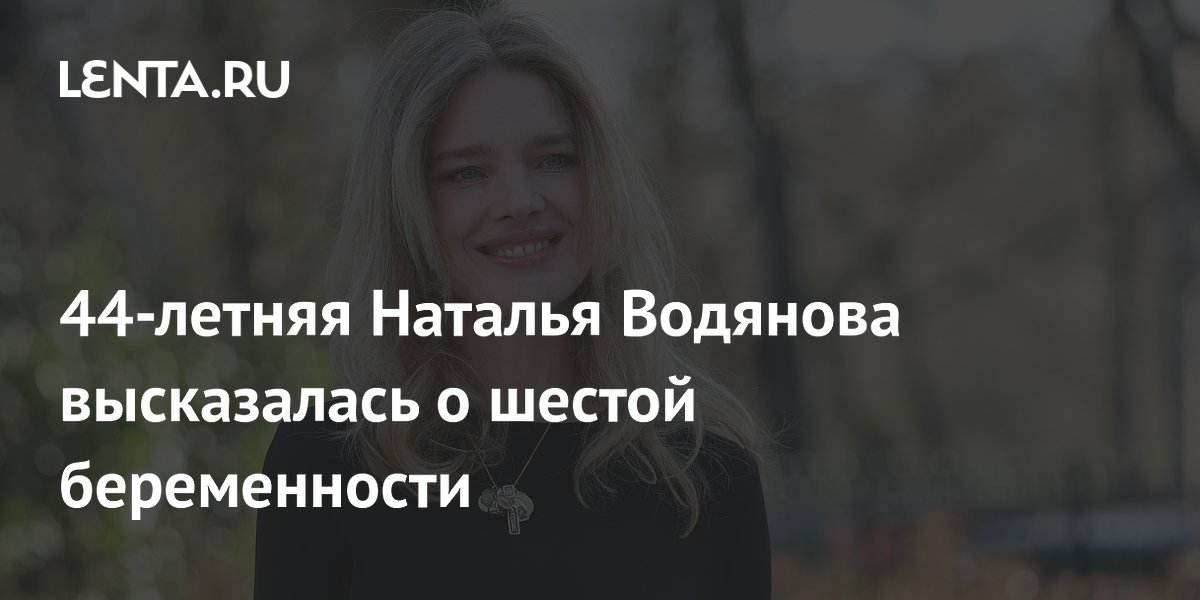 Наталья Водянова объяснила, почему решилась на шестую беременность в 44 года