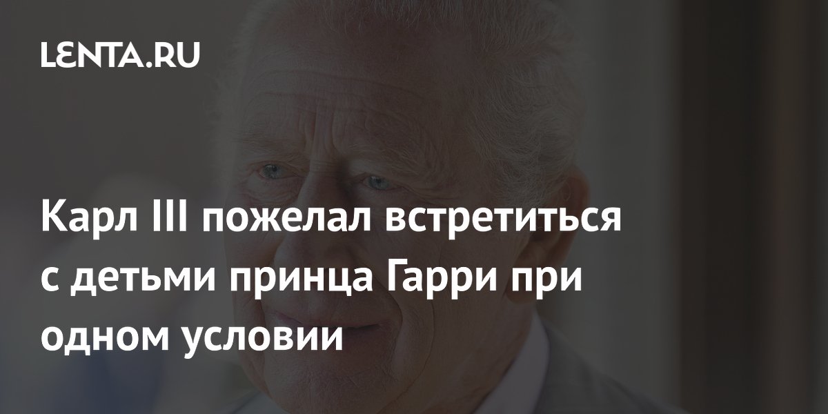 Карл III захотел увидеть внуков от Гарри, но без Уильяма: условие встречи