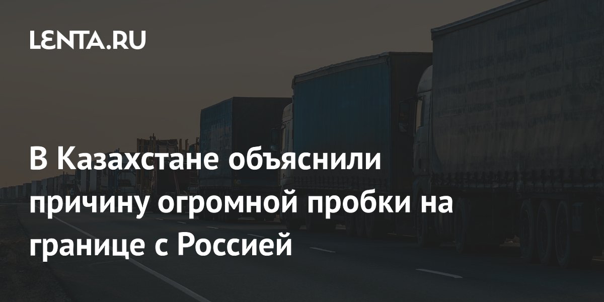 Казахстан объяснил, почему на границе с Россией образовалась огромная пробка