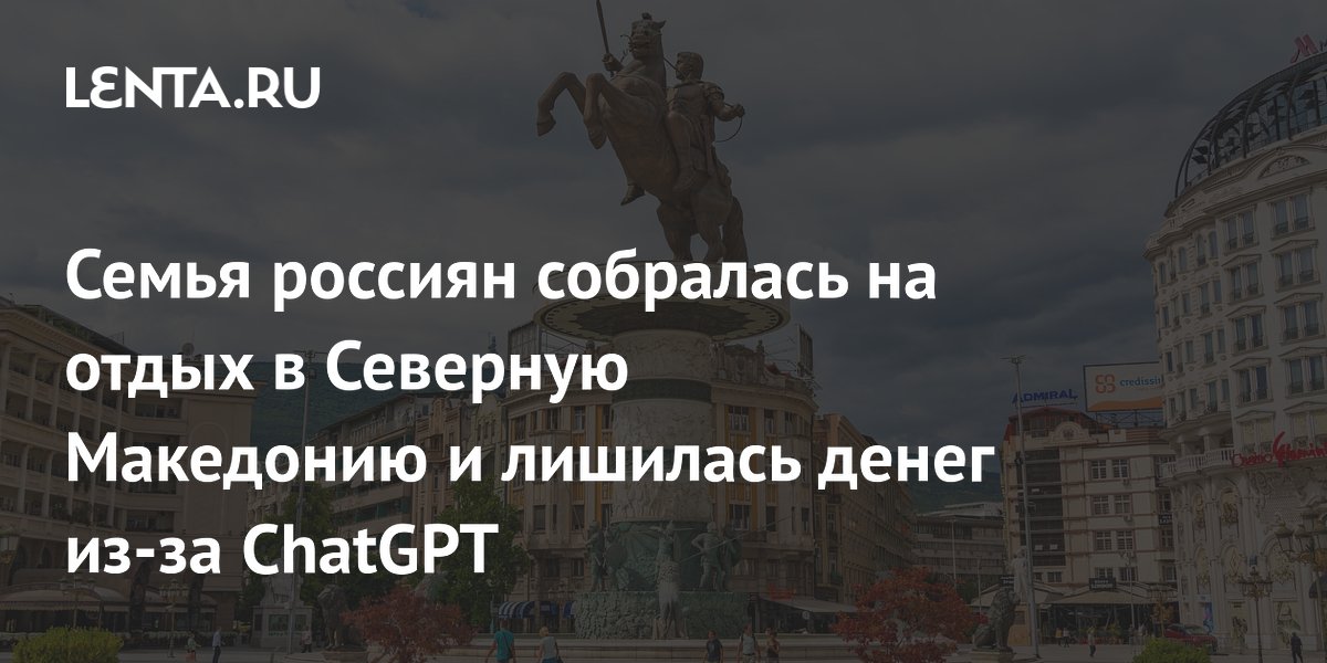 Российская семья лишилась денег на отдых в Северной Македонии из-за ошибки ChatGPT