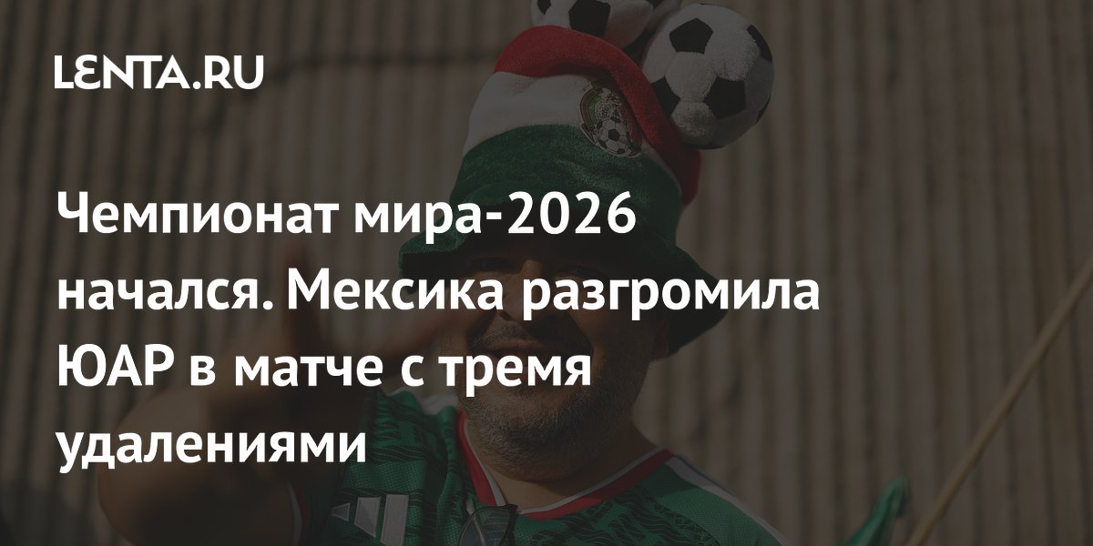 Чемпионат мира-2026 стартовал: Мексика разгромила ЮАР 2:0, три удаления