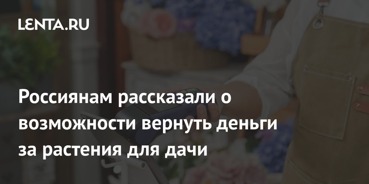 Россияне могут вернуть деньги за некачественные растения для дачи