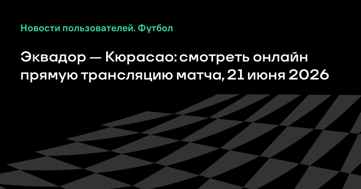 Эквадор — Кюрасао: где смотреть матч чемпионата мира 21 июня 2026