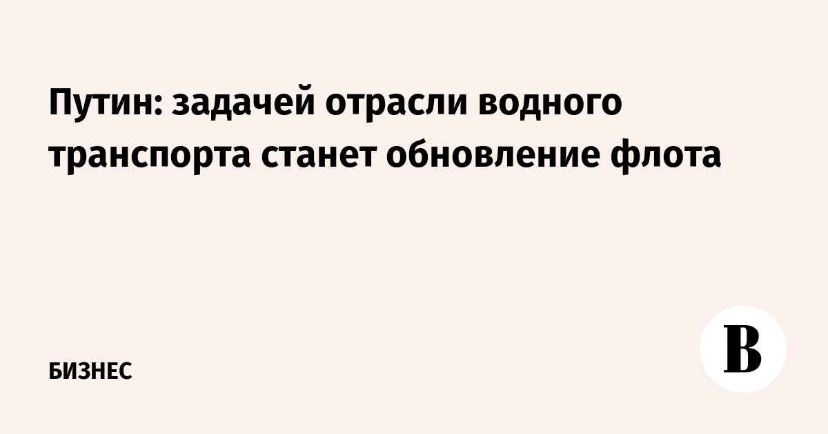 Путин: обновление флота станет главной задачей водного транспорта