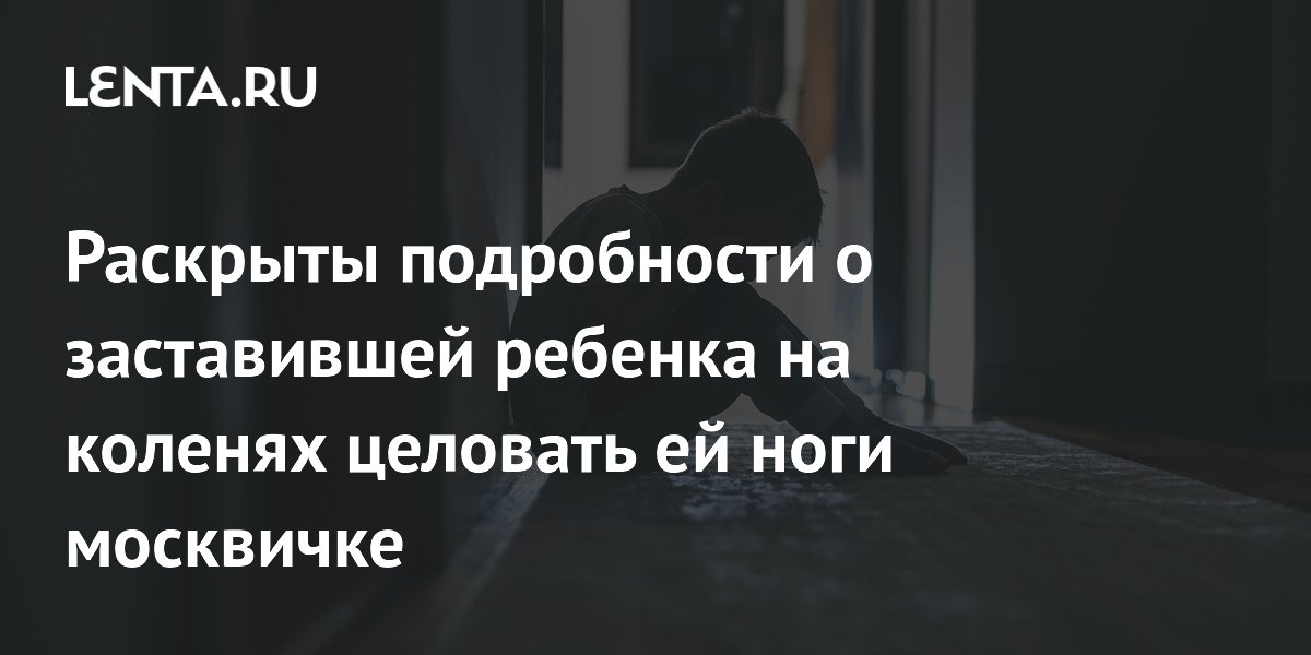 Мать из Москвы, заставившая сына целовать ей ноги, попадёт под контроль органов