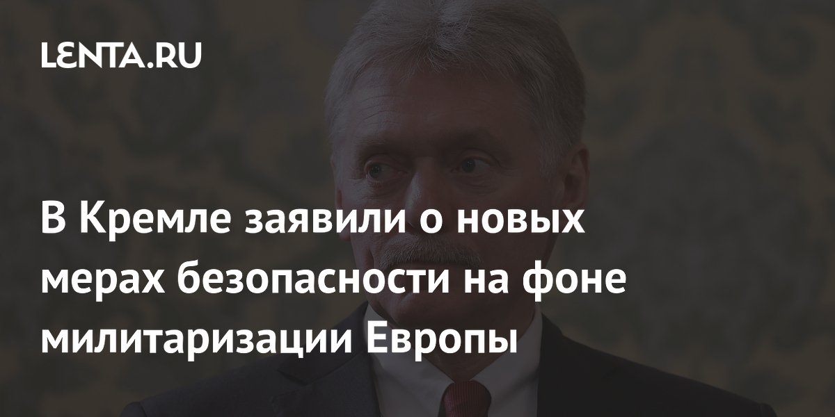 Россия примет новые меры безопасности из-за милитаризации Европы, заявил Песков