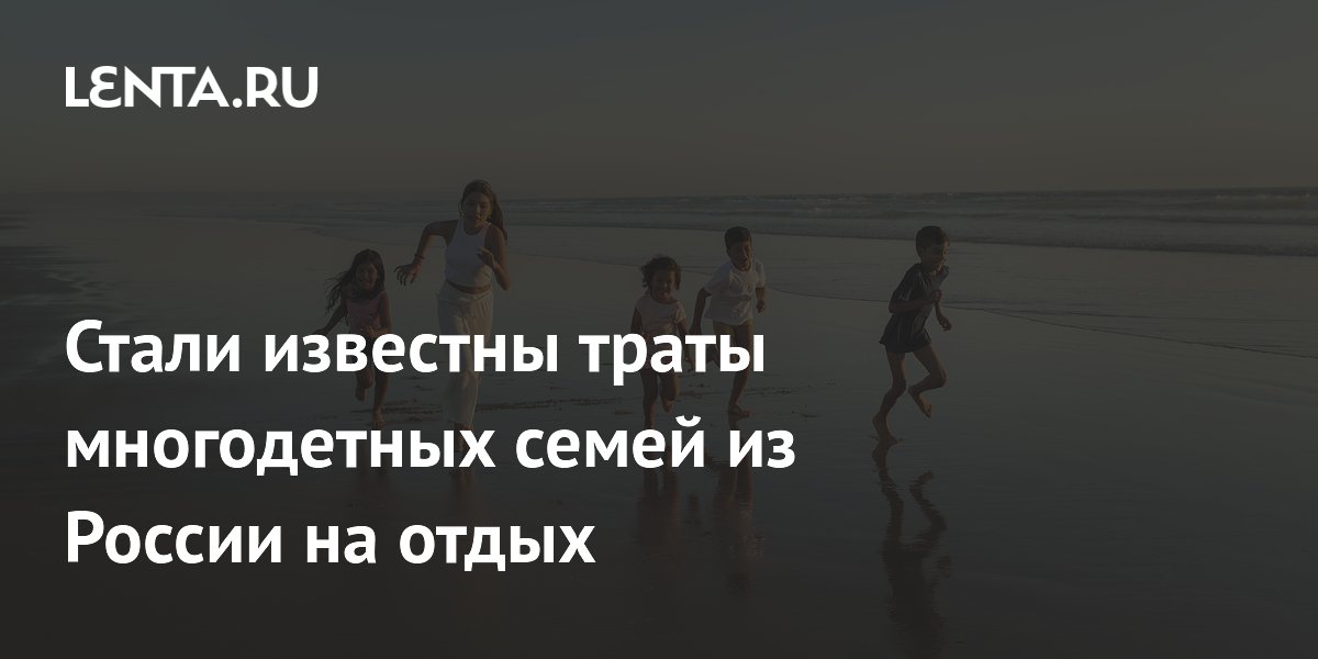 Многодетные семьи тратят на отпуск в 2,5 раза больше бездетных пар