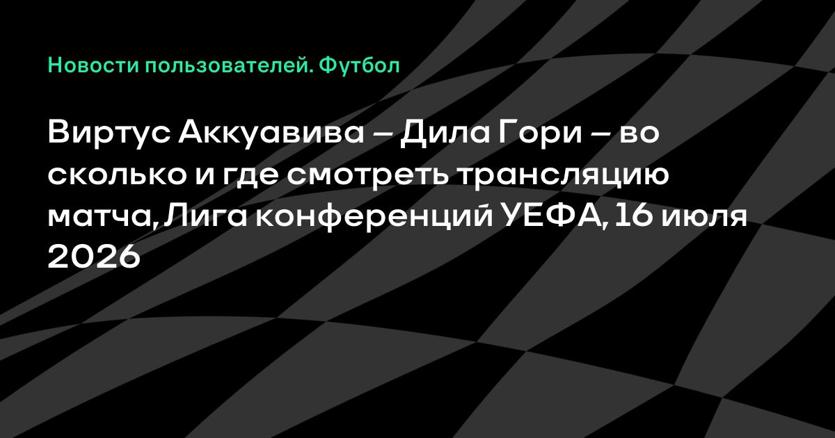 Виртус Аккуавива – Дила Гори: где смотреть ответный матч Лиги конференций 16 июля