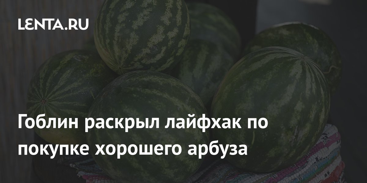 Гоблин рассказал, как выбирать арбузы: лайфхак с чаевыми