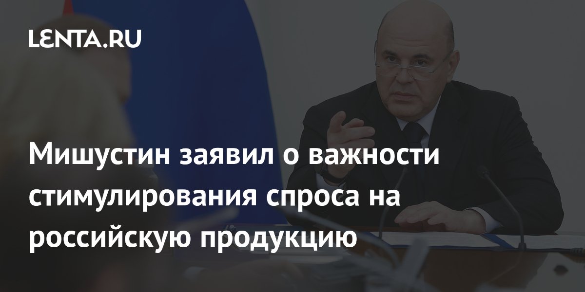 Мишустин: важно продолжать стимулировать спрос на отечественную продукцию и замещать импорт
