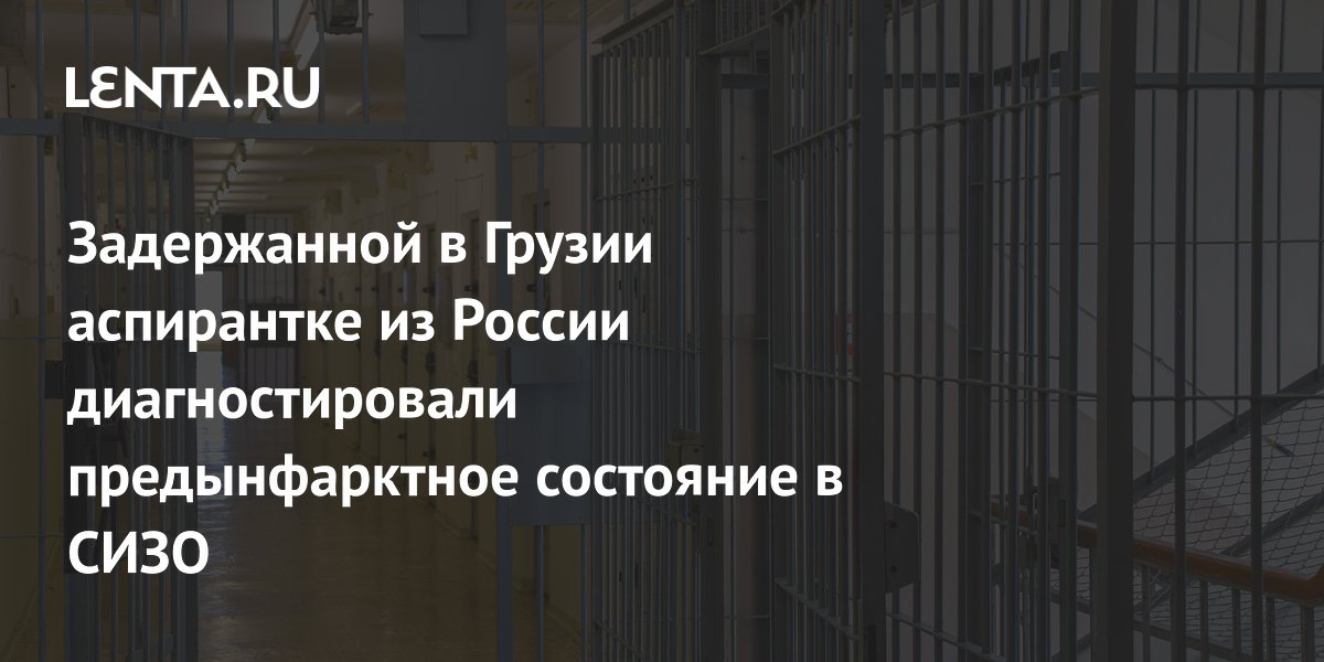 Российской аспирантке в грузинском СИЗО диагностировали предынфарктное состояние
