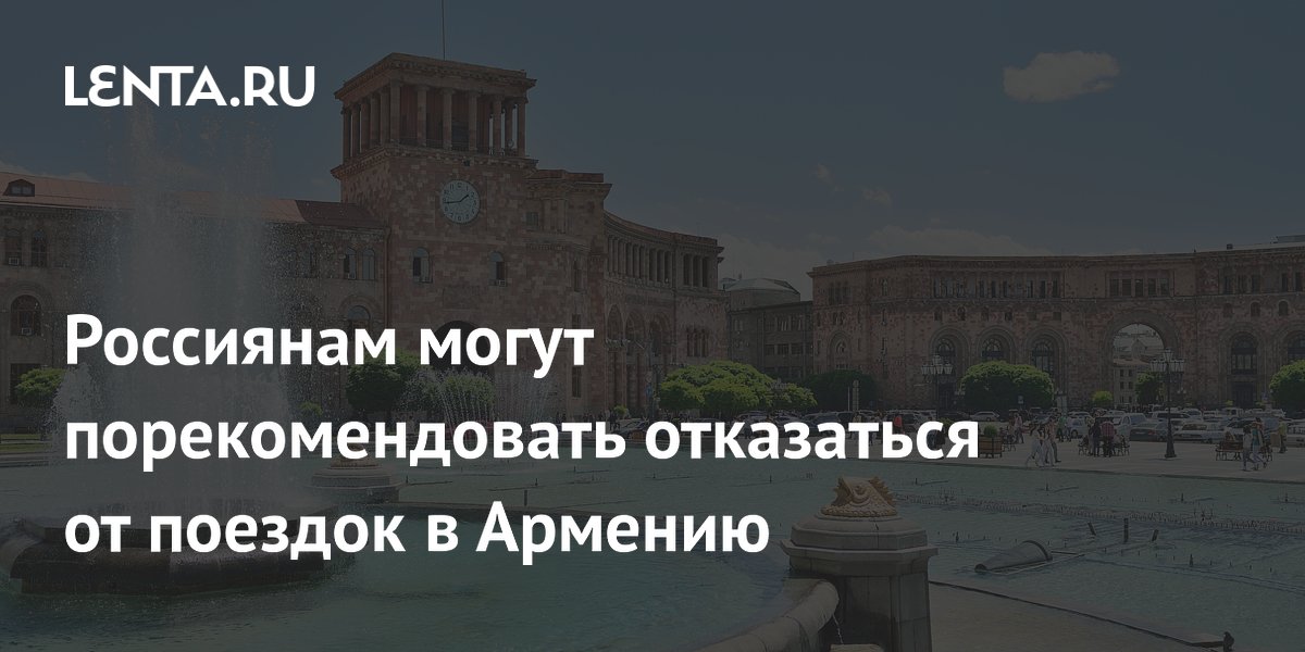 Россиянам могут порекомендовать отказаться от поездок в Армению из-за задержаний