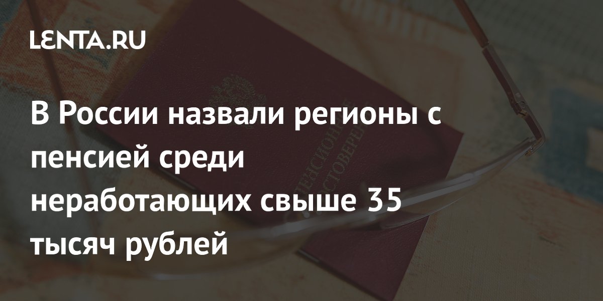 В семи регионах России пенсия неработающих превысила 35 тысяч рублей