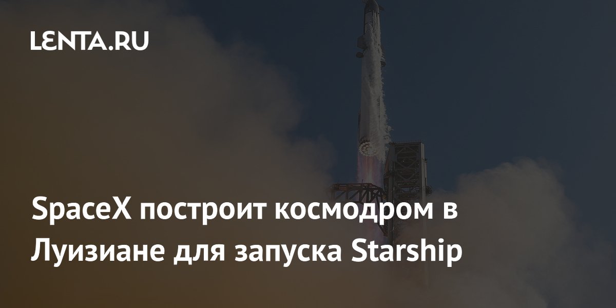 SpaceX построит космодром для Starship в Луизиане за 100 млрд долларов SpaceX построит космодром для Starship в Луизиане за 100 млрд долларов