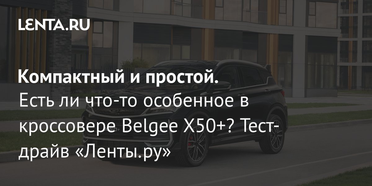 Кроссовер Belgee X50+ из Белоруссии: что показал тест-драйв Кроссовер Belgee X50+ из Белоруссии: что показал тест-драйв