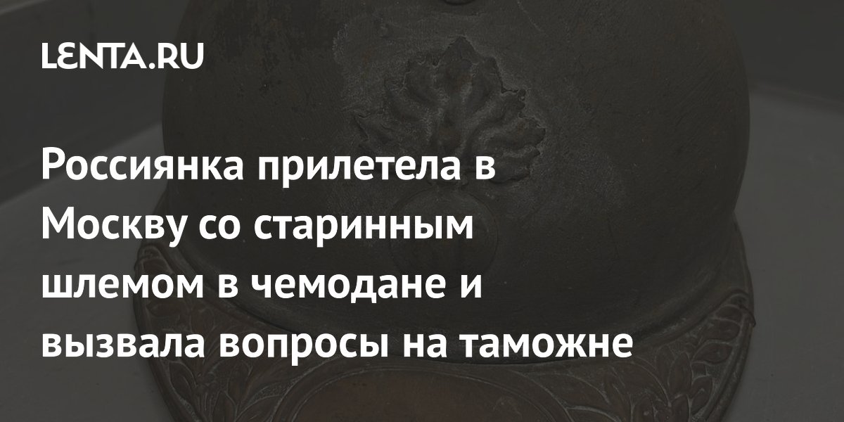 Россиянка привезла в Москву старинный шлем времен Первой мировой войны и не прошла таможню Россиянка привезла в Москву старинный шлем времен Первой мировой войны и не прошла таможню